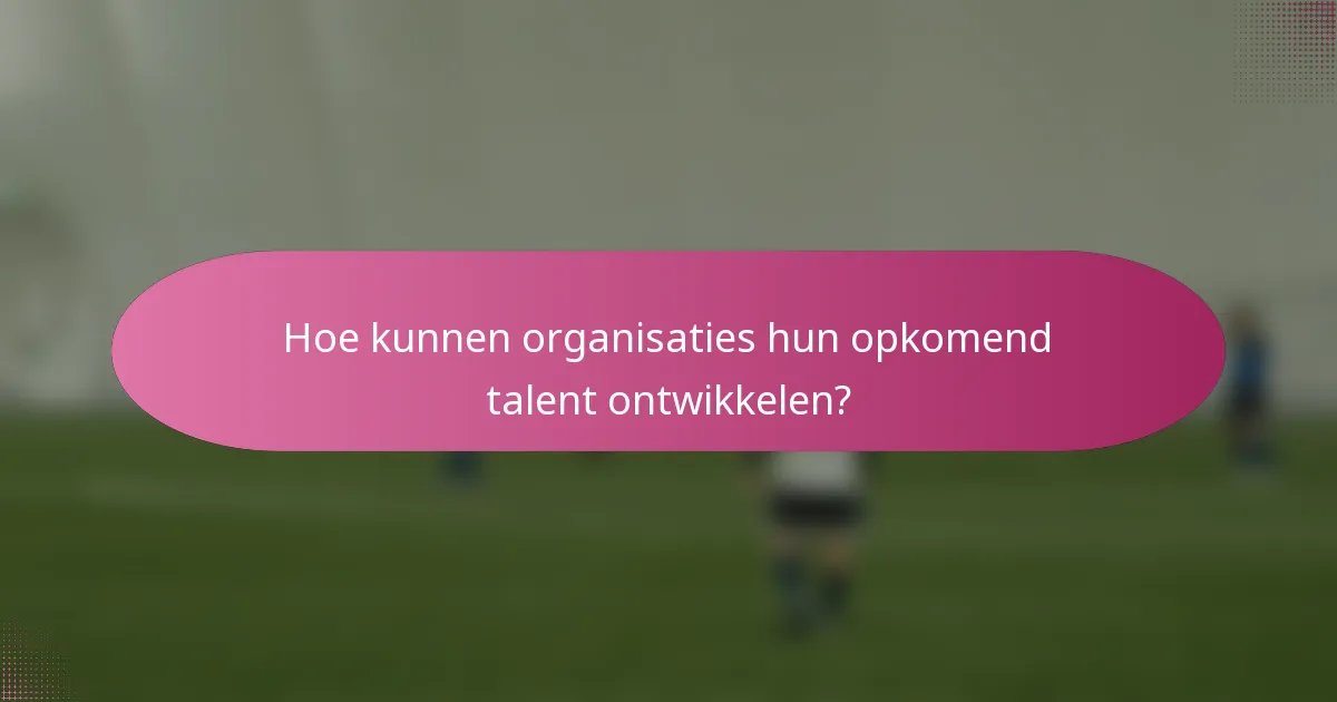Hoe kunnen organisaties hun opkomend talent ontwikkelen?